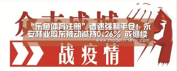 “乐鱼体育注册”遭遇强制平仓!永安林业股东被动减持0.26% 或继续被动减持(图2) 乐鱼体育注册